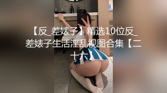 【反_差婊子】精选10位反_差婊子生活淫乱视图合集【二十六】