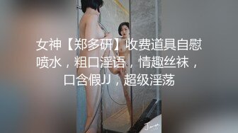 女神【郑多研】收费道具自慰喷水，粗口淫语，情趣丝袜，口含假JJ，超级淫荡