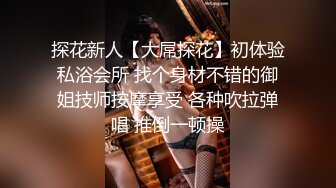 探花新人【大屌探花】初体验私浴会所 找个身材不错的御姐技师按摩享受 各种吹拉弹唱 推倒一顿操