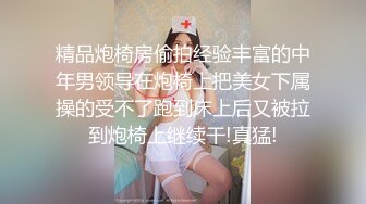 精品炮椅房偷拍经验丰富的中年男领导在炮椅上把美女下属操的受不了跑到床上后又被拉到炮椅上继续干!真猛!