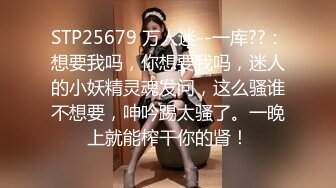 STP25679 万人迷--一库??：想要我吗，你想要我吗，迷人的小妖精灵魂发问，这么骚谁不想要，呻吟踢太骚了。一晚上就能榨干你的肾！