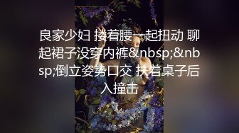 良家少妇 搂着腰一起扭动 聊起裙子没穿内裤&nbsp;&nbsp;倒立姿势口交 扶着桌子后入撞击