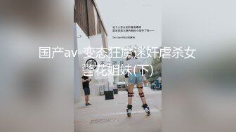 国产av-变态狂魔迷奸虐杀女警花姐妹(下)