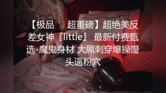 【极品❤️超重磅】超绝美反差女神『little』 最新付费甄选-魔鬼身材 大屌刺穿爆操馒头逼粉穴