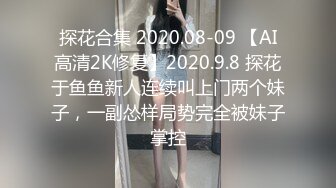 探花合集 2020.08-09 【AI高清2K修复】2020.9.8 探花于鱼鱼新人连续叫上门两个妹子，一副怂样局势完全被妹子掌控