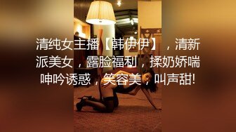 清纯女主播【韩伊伊】，清新派美女，露脸福利，揉奶娇喘呻吟诱惑，笑容美，叫声甜!