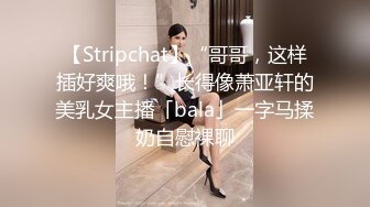 【Stripchat】“哥哥，这样插好爽哦！”长得像萧亚轩的美乳女主播「bala」一字马揉奶自慰裸聊