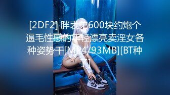 [2DF2] 胖表弟600块约炮个逼毛性感的年轻漂亮卖淫女各种姿势干[MP4/93MB][BT种子]