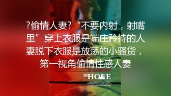 ?偷情人妻?“不要内射，射嘴里”穿上衣服是端庄矝持的人妻脱下衣服是放荡的小骚货，第一视角偷情性感人妻