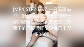 [MP4]STP26297 一只笨蛋喵??：很会吸精的少妇，想榨干你的那个女人，男友无套把下面干的通红通红，爽爆乐！ VIP0600