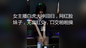 女主播白虎大神回归，网红脸妹子，无套肛交，口交啪啪操逼