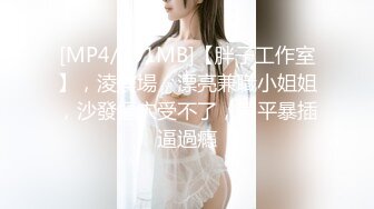 [MP4/791MB]【胖子工作室】，淩晨場，漂亮兼職小姐姐，沙發摳穴受不了，躺平暴插逼過癮