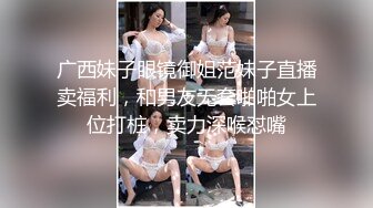 广西妹子眼镜御姐范妹子直播卖福利，和男友无套啪啪女上位打桩，卖力深喉怼嘴