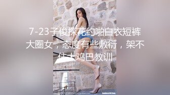 7-23子俊探花约啪白衣短裤大圈女，态度有些敷衍，架不住大鸡巴教训