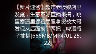 【新片速遞】超市老板娘店里发骚，生意不好直播来搞，跳蛋塞逼里撅着屁股拿货被大哥发现从后面摸了两把，啤酒瓶子抽插[666MB/MP4/01:25:22]