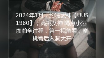 2024年1月，约啪大神【UUS1980】，高挑女神 喝点小酒 啪啪全过程，第一视角看，蜜桃臀后入洞大开