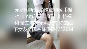 无水印新品 萌妹福利姬【棉棉宝mm5121187】推特福利 金主爆肏无毛嫩穴 你的线下女友全国空降[MP4/520MB]