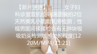 【新片速遞】 ⚫️⚫️女子妇科诊室双机位4K画质偸拍2位天然美乳小姐姐乳房检测，性福男医师揉揉检查有无肿块吸吸奶头检测敏感勃起程度[1220M/MP4/21:21]