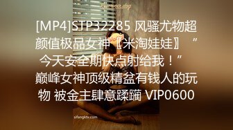 [MP4]STP32285 风骚尤物超颜值极品女神〖米淘娃娃〗“今天安全期快点射给我！” 巅峰女神顶级精盆有钱人的玩物 被金主肆意蹂躏 VIP0600