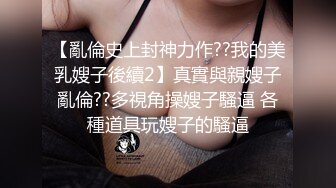 【亂倫史上封神力作??我的美乳嫂子後續2】真實與親嫂子亂倫??多視角操嫂子騷逼 各種道具玩嫂子的騷逼