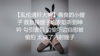 【乱伦通奸大神】善良的小嫂子 故意操嫂子给表姐听到呻吟 勾引表姐 边偷听边自慰被偷拍 太爽了内射嫂子