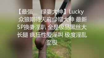 【最强❤️绿妻大神】Lucky✨ 众狼期待天府绿帽大神 最新5P换妻淫趴 全是极品黑丝大长腿 疯狂性爱淫叫 极度淫乱至极