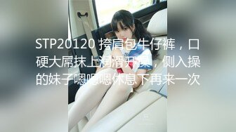 STP20120 挎肩包牛仔裤，口硬大屌抹上润滑开操，侧入操的妹子嗯嗯嗯休息下再来一次