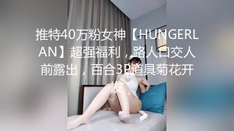 推特40万粉女神【HUNGERLAN】超强福利，路人口交人前露出，百合3P道具菊花开发