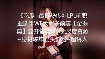 《吃瓜✅最近热传》LPL前职业选手WE大舅子前妻【金提莫】公开售卖SEX大尺度资源~身材爆炸奶头够粉~超诱人