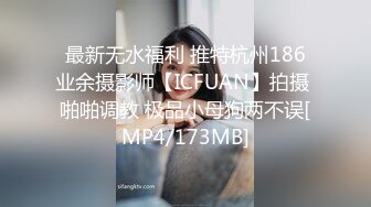 最新无水福利 推特杭州186业余摄影师【ICFUAN】拍摄 啪啪调教 极品小母狗两不误[MP4/173MB]