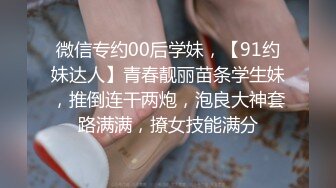 微信专约00后学妹，【91约妹达人】青春靓丽苗条学生妹，推倒连干两炮，泡良大神套路满满，撩女技能满分