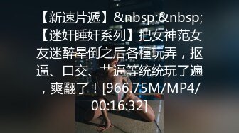 【新速片遞】&nbsp;&nbsp;【迷奸睡奸系列】把女神范女友迷醉晕倒之后各種玩弄，抠逼、口交、艹逼等统统玩了遍，爽翻了！[966.75M/MP4/00:16:32]