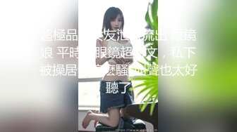 超極品小女友泄密流出 眼鏡娘 平時帶眼鏡超斯文，私下被操居然這麽騷_叫聲也太好聽了