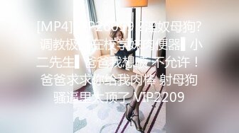 [MP4]STP26059 ?淫奴母狗? 调教极品在校学妹肉便器▌小二先生▌爸爸我想喷 不允许！爸爸求求你给我肉棒 射母狗骚逼里太顶了 VIP2209