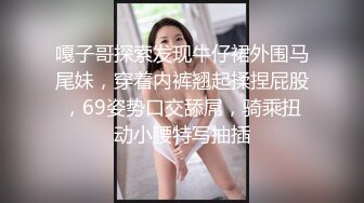 嘎子哥探索发现牛仔裙外围马尾妹，穿着内裤翘起揉捏屁股，69姿势口交舔屌，骑乘扭动小腰特写抽插