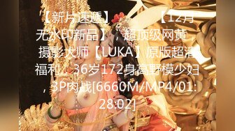 【新片速遞】 ⚫️⚫️【12月无水印新品】，超顶级网黄，摄影大师【LUKA】原版超清福利，36岁172身高野模少妇，3P肉战[6660M/MP4/01:28:02]