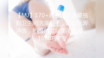 【MJ】170+高挑妹子迷晕拖到卫生间洗澡剃毛，口交玩弄冲洗，拍摄角度完美颜值高，1080P高清