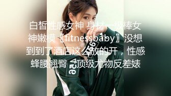 白皙性感女神 身材一级棒女神嫩模〖fitnessbaby〗没想到到了酒店这么放的开，性感蜂腰翘臀，顶级尤物反差婊