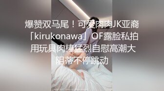 爆赞双马尾！可爱肉肉JK亚裔「kirukonawa」OF露脸私拍 用玩具肉棒猛烈自慰高潮大阴蒂不停跳动