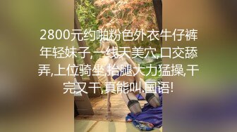 2800元约啪粉色外衣牛仔裤年轻妹子,一线天美穴,口交舔弄,上位骑坐,抬腿大力猛操,干完又干,真能叫.国语!