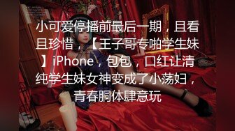 小可爱停播前最后一期，且看且珍惜，【王子哥专啪学生妹】iPhone，包包，口红让清纯学生妹女神变成了小荡妇，青春胴体肆意玩