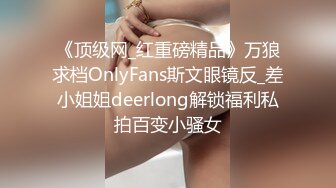 《顶级网_红重磅精品》万狼求档OnlyFans斯文眼镜反_差小姐姐deerlong解锁福利私拍百变小骚女