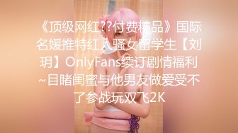 《顶级网红??付费精品》国际名媛推特红人骚女留学生【刘玥】OnlyFans续订剧情福利~目睹闺蜜与他男友做爱受不了参战玩双飞2K